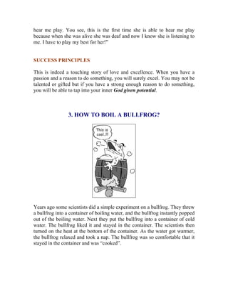 hear me play. You see, this is the first time she is able to hear me play because when she was alive she was deaf and now I know she is listening to me. I have to play my best for her!” 
SUCCESS PRINCIPLES 
This is indeed a touching story of love and excellence. When you have a passion and a reason to do something, you will surely excel. You may not be talented or gifted but if you have a strong enough reason to do something, you will be able to tap into your inner God given potential. 
3. HOW TO BOIL A BULLFROG? 
Years ago some scientists did a simple experiment on a bullfrog. They threw a bullfrog into a container of boiling water, and the bullfrog instantly popped out of the boiling water. Next they put the bullfrog into a container of cold water. The bullfrog liked it and stayed in the container. The scientists then turned on the heat at the bottom of the container. As the water got warmer, the bullfrog relaxed and took a nap. The bullfrog was so comfortable that it stayed in the container and was “cooked”. 
 