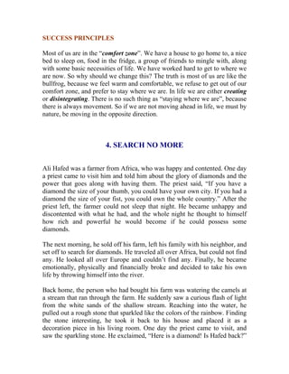 SUCCESS PRINCIPLES 
Most of us are in the “comfort zone”. We have a house to go home to, a nice bed to sleep on, food in the fridge, a group of friends to mingle with, along with some basic necessities of life. We have worked hard to get to where we are now. So why should we change this? The truth is most of us are like the bullfrog, because we feel warm and comfortable, we refuse to get out of our comfort zone, and prefer to stay where we are. In life we are either creating or disintegrating. There is no such thing as “staying where we are”, because there is always movement. So if we are not moving ahead in life, we must by nature, be moving in the opposite direction. 
4. SEARCH NO MORE 
Ali Hafed was a farmer from Africa, who was happy and contented. One day a priest came to visit him and told him about the glory of diamonds and the power that goes along with having them. The priest said, “If you have a diamond the size of your thumb, you could have your own city. If you had a diamond the size of your fist, you could own the whole country.” After the priest left, the farmer could not sleep that night. He became unhappy and discontented with what he had, and the whole night he thought to himself how rich and powerful he would become if he could possess some diamonds. 
The next morning, he sold off his farm, left his family with his neighbor, and set off to search for diamonds. He traveled all over Africa, but could not find any. He looked all over Europe and couldn’t find any. Finally, he became emotionally, physically and financially broke and decided to take his own life by throwing himself into the river. 
Back home, the person who had bought his farm was watering the camels at a stream that ran through the farm. He suddenly saw a curious flash of light from the white sands of the shallow stream. Reaching into the water, he pulled out a rough stone that sparkled like the colors of the rainbow. Finding the stone interesting, he took it back to his house and placed it as a decoration piece in his living room. One day the priest came to visit, and saw the sparkling stone. He exclaimed, “Here is a diamond! Is Hafed back?”  