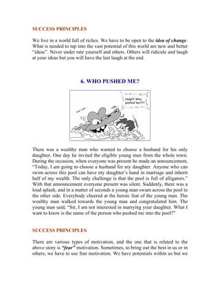 SUCCESS PRINCIPLES 
We live in a world full of riches. We have to be open to the idea of change. What is needed to tap into the vast potential of this world are new and better “ideas”. Never under rate yourself and others. Others will ridicule and laugh at your ideas but you will have the last laugh at the end. 
6. WHO PUSHED ME? 
There was a wealthy man who wanted to choose a husband for his only daughter. One day he invited the eligible young men from the whole town. During the occasion, when everyone was present he made an announcement, “Today, I am going to choose a husband for my daughter. Anyone who can swim across this pool can have my daughter’s hand in marriage and inherit half of my wealth. The only challenge is that the pool is full of alligators.” With that announcement everyone present was silent. Suddenly, there was a loud splash, and in a matter of seconds a young man swam across the pool to the other side. Everybody cheered at the heroic feat of the young man. The wealthy man walked towards the young man and congratulated him. The young man said, “Sir, I am not interested in marrying your daughter. What I want to know is the name of the person who pushed me into the pool?” 
SUCCESS PRINCIPLES 
There are various types of motivation, and the one that is related to the above story is “fear” motivation. Sometimes, to bring out the best in us or in others, we have to use fear motivation. We have potentials within us but we  