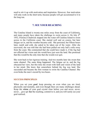 need to stir it up with motivation and inspiration. However, fear motivation will only work in the short term, because people will get accustomed to it in the long run. 
7. SEE YOUR REACHING 
The Catalina Island is twenty-one miles away from the coast of California, and many people have taken the challenge to swim across it. On July 4th 1952, Florence Chadwick stepped into the water off Catalina Island to swim across to the California coast. She started well and on course, but later fatigue set in, and the weather became cold. She persisted, but fifteen hours later, numb and cold, she asked to be taken out of the water. After she recovered, she was told that she had been pulled out only half a mile away from the coast. She commented that she could have made it, if the fog had not affected her vision and she would have just seen the land. She promised that this would be the only time that she would ever quit. 
She went back to her rigorous training. And two months later she swam that same channel. The same thing happened. The fatigue set in, and the fog obscured her view, but this time she swam with faith and vision of the land in her mind. She knew that somewhere behind the fog was land. She succeeded and became the first woman to swim the Catalina Channel. She even broke the men’s record by two hours. 
SUCCESS PRINCIPLES 
When you set your goal, keep pressing on even when you are tired, physically and mentally, and even though there are many challenges ahead. Keep the vision of your goal crystal clear before you and never, never, never… give up! See the reaching, commit to it, and you will surely see your goal realized. 
 
