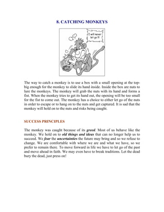 8. CATCHING MONKEYS 
The way to catch a monkey is to use a box with a small opening at the top- big enough for the monkey to slide its hand inside. Inside the box are nuts to lure the monkeys. The monkey will grab the nuts with its hand and forms a fist. When the monkey tries to get its hand out, the opening will be too small for the fist to come out. The monkey has a choice to either let go of the nuts in order to escape or to hang on to the nuts and get captured. It is sad that the monkey will hold on to the nuts and risks being caught. 
SUCCESS PRINCIPLES 
The monkey was caught because of its greed. Most of us behave like the monkey. We hold on to old things and ideas that can no longer help us to succeed. We fear the uncertainties the future may bring and so we refuse to change. We are comfortable with where we are and what we have, so we prefer to remain there. To move forward in life we have to let go of the past and move ahead in faith. We may even have to break traditions. Let the dead bury the dead, just press on! 
 