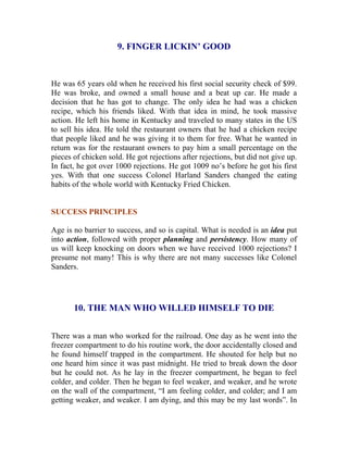 9. FINGER LICKIN’ GOOD 
He was 65 years old when he received his first social security check of $99. He was broke, and owned a small house and a beat up car. He made a decision that he has got to change. The only idea he had was a chicken recipe, which his friends liked. With that idea in mind, he took massive action. He left his home in Kentucky and traveled to many states in the US to sell his idea. He told the restaurant owners that he had a chicken recipe that people liked and he was giving it to them for free. What he wanted in return was for the restaurant owners to pay him a small percentage on the pieces of chicken sold. He got rejections after rejections, but did not give up. In fact, he got over 1000 rejections. He got 1009 no’s before he got his first yes. With that one success Colonel Harland Sanders changed the eating habits of the whole world with Kentucky Fried Chicken. 
SUCCESS PRINCIPLES 
Age is no barrier to success, and so is capital. What is needed is an idea put into action, followed with proper planning and persistency. How many of us will keep knocking on doors when we have received 1000 rejections? I presume not many! This is why there are not many successes like Colonel Sanders. 
10. THE MAN WHO WILLED HIMSELF TO DIE 
There was a man who worked for the railroad. One day as he went into the freezer compartment to do his routine work, the door accidentally closed and he found himself trapped in the compartment. He shouted for help but no one heard him since it was past midnight. He tried to break down the door but he could not. As he lay in the freezer compartment, he began to feel colder, and colder. Then he began to feel weaker, and weaker, and he wrote on the wall of the compartment, “I am feeling colder, and colder; and I am getting weaker, and weaker. I am dying, and this may be my last words”. In  
