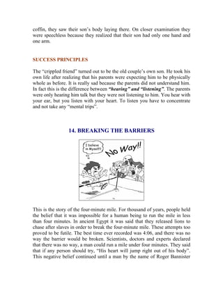 coffin, they saw their son’s body laying there. On closer examination they were speechless because they realized that their son had only one hand and one arm. 
SUCCESS PRINCIPLES 
The “crippled friend” turned out to be the old couple’s own son. He took his own life after realizing that his parents were expecting him to be physically whole as before. It is really sad because the parents did not understand him. In fact this is the difference between “hearing” and “listening”. The parents were only hearing him talk but they were not listening to him. You hear with your ear, but you listen with your heart. To listen you have to concentrate and not take any “mental trips”. 
14. BREAKING THE BARRIERS 
This is the story of the four-minute mile. For thousand of years, people held the belief that it was impossible for a human being to run the mile in less than four minutes. In ancient Egypt it was said that they released lions to chase after slaves in order to break the four-minute mile. These attempts too proved to be futile. The best time ever recorded was 4:06, and there was no way the barrier would be broken. Scientists, doctors and experts declared that there was no way, a man could run a mile under four minutes. They said that if any person should try, “His heart will jump right out of his body”. This negative belief continued until a man by the name of Roger Bannister  
