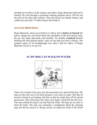 decided not to believe in the experts, and others. Roger Bannister believed in himself. He went through a systematic training program and in 1954 he ran the mile in less than four minutes. Thus the barrier was finally broken, and within one year later, 37 other runners also broke it. 
SUCCESS PRINCIPLES 
Roger Bannister, chose not to believe in others, but to believe in himself. He had to change his own belief about the possibility of the four-minute mile. He got into shape physically and mentally. He actually visualized himself breaking the four-minute barrier, since no one had ever done it before. The greatest aspect of his breakthrough was what it did for others. If Roger Bannister can do it, so can we! 
15. MY DOG CAN WALK ON WATER 
There was a hunter who came into the possession of a special bird dog. The dog was the only one of its kind, because it can walk on water. One day he invited a friend to go hunting with him so that he could show off his prized possession. After some time, they shot a few ducks, which fell into the river. The man ordered his dog to run and fetch the birds. The dog ran on water to fetch the birds. The man was expecting a compliment about the amazing dog, but did not receive it. Being curious, he asked his friend if the friend  