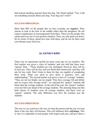 had noticed anything unusual about the dog. The friend replied, “Yes, I did see something unusual about your dog. Your dog can’t swim!” 
SUCCESS PRINCIPLES 
More than 90% of the people that we face everyday are negative. They choose to look at the hole in the middle rather than the doughnut. Do not expect compliments or encouragement from them. These are the people who cannot pull you out of your present situation. They can only push you down. So be aware of them, spend less time with them, and do not let them steal your dreams away from you. 
16. GENIUS KIDS 
There was an experiment carried out many years ago on two teachers. The first teacher was given a class of students, and was told that these were “genius” kids, - “These students are very intelligent. However, they will try to fool you. They will be lazy and not finish their homework, and they will ask for less work. Don’t listen to them for they are capable of completing their work. What you need to give them is patience, love and understanding.” The second teacher was given a class of “average” students, “They are not too bright, nor too stupid. They have average I.Q and ability and we expect only average result”. As expected the “genius” students did better than the average students. At the end of the year, the “genius” students were one full year ahead of the average students. The amazing thing was that both classes of students were all average students, and there were no “genius” students. The only difference was how the teachers saw the students. 
SUCCESS PRINCIPLES 
The way we see a person is the way we treat the person and the way we treat them is the way they will become. This will influence their self-image. This is why it is important to treat people with respect and care, and give them a  