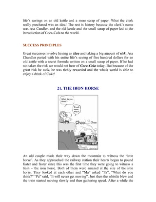 life’s savings on an old kettle and a mere scrap of paper. What the clerk really purchased was an idea! The rest is history because the clerk’s name was Asa Candler, and the old kettle and the small scrap of paper led to the introduction of Coca-Cola to the world. 
SUCCESS PRINCIPLES 
Great successes involve having an idea and taking a big amount of risk. Asa Chandler parted with his entire life’s saving of five hundred dollars for an old kettle with a secret formula written on a small scrap of paper. If he had not taken the risk we would not hear of Coca-Cola today. But because of the great risk he took, he was richly rewarded and the whole world is able to enjoy a drink of Coke! 
21. THE IRON HORSE 
An old couple made their way down the mountain to witness the “iron horse”. As they approached the railway station their hearts began to pound faster and faster since this was the first time they were going to witness a train – the iron horse. Both of them were amazed at the size of the iron horse. They looked at each other and “Ma” asked “Pa”, “What do you think?” “Pa” said, “It will never get moving”. Just then the whistle blew and the train started moving slowly and then gathering speed. After a while the  