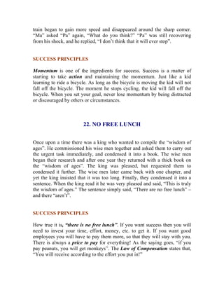 train began to gain more speed and disappeared around the sharp corner. “Ma” asked “Pa” again, “What do you think?” “Pa” was still recovering from his shock, and he replied, “I don’t think that it will ever stop”. 
SUCCESS PRINCIPLES 
Momentum is one of the ingredients for success. Success is a matter of starting to take action and maintaining the momentum. Just like a kid learning to ride a bicycle. As long as the bicycle is moving the kid will not fall off the bicycle. The moment he stops cycling, the kid will fall off the bicycle. When you set your goal, never lose momentum by being distracted or discouraged by others or circumstances. 
22. NO FREE LUNCH 
Once upon a time there was a king who wanted to compile the “wisdom of ages”. He commissioned his wise men together and asked them to carry out the urgent task immediately, and condensed it into a book. The wise men began their research and after one year they returned with a thick book on the “wisdom of ages”. The king was pleased, but requested them to condensed it further. The wise men later came back with one chapter, and yet the king insisted that it was too long. Finally, they condensed it into a sentence. When the king read it he was very pleased and said, “This is truly the wisdom of ages.” The sentence simply said, “There are no free lunch” – and there “aren’t”. 
SUCCESS PRINCIPLES 
How true it is, “there is no free lunch”. If you want success then you will need to invest your time, effort, money, etc. to get it. If you want good employees you will have to pay them more, so that they will stay with you. There is always a price to pay for everything! As the saying goes, “if you pay peanuts, you will get monkeys”. The Law of Compensation states that, “You will receive according to the effort you put in!” 
 