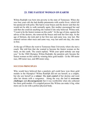 23. THE FASTEST WOMAN ON EARTH 
Wilma Rudolph was born into poverty in the state of Tennessee. When she was four years old she had double pneumonia with scarlet fever, which left her paralyzed with polio. She had to wear braces and the doctor said that she would not be able to walk normally again. Her mother encouraged her and said that she could do anything she wanted if she only believed. Wilma said, “I want to be the fastest woman on this earth.” At the age of nine, against the advice of the doctors, she removed the braces and took her first step. At the age of thirteen, she took part in her first race and came way, way last. She entered various other races and came way, way last until one day, she came in first. 
At the age of fifteen she went to Tennessee State University where she met a coach. She told him that she wanted to become the fastest woman on the track, on this earth. The coach replied, “With your spirit nobody can stop you.” In the 1960 Olympics Wilma Rudolph, the paralytic girl, became the fastest woman on this earth by winning three gold medals - in the 100 meter race, 200 meter race, and 400 meter relay. 
SUCCESS PRINCIPLES 
Who would have believed that a paralytic girl could have won three gold medals in the Olympics? Wilma Rudolph did not see herself, as a cripple, but she saw herself as a winner. She took control of her destiny and went after her dream with a vengeance. Along the way she had to overcome challenges and discouragements but it was worthwhile when she collected her three gold medals. If a crippled person like Wilma can make it big, what more can we do with a perfect physical body. 
 