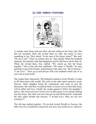24. THE THREE VISITORS 
A woman came home and saw three old men sitting in her front yard. She did not recognize them but invited them to enter her house to have something to eat. They asked, “Is the man of the house, home?” She said, “No, he is out!” “Then we cannot come in,” they replied. When her husband returned, she told him what had happened, and he told her to invite them in. When she invited them, they replied, “We cannot go into the house together.” One of the old man explained: “His name is Wealth,” he said, pointing to one of his friends, and pointing to the other one, “He is Success.” “I am Love.” “Now go in and discuss with your husband which one of us you want in your home.” 
The couple had a discussion. The husband wanted to invite Wealth, in order to fill their home with wealth. The wife on the other hand wanted to invite Success. Their daughter heard the commotion, and came to join the discussion. She said that it would be better to invite Love so that their home will be filled with love. Finally the couple agreed to follow the daughter’s advice. The wife went out to invite Love as their guest. Love started walking into the house. The other two men also got up and followed him. Surprised, the lady asked Wealth and Success, “I invited Love. Why are you two coming in?” 
The old men replied together, “If you had invited Wealth or Success, the other two of us would have stayed out, but since you invited Love, wherever  