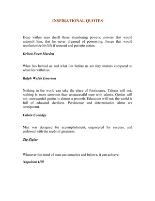 INSPIRATIONAL QUOTES 
Deep within man dwell those slumbering powers; powers that would astonish him, that he never dreamed of possessing; forces that would revolutionize his life if aroused and put into action. 
Orison Swett Marden 
What lies behind us and what lies before us are tiny matters compared to what lies within us. 
Ralph Waldo Emerson 
Nothing in the world can take the place of Persistence. Talents will not; nothing is more common than unsuccessful men with talents. Genius will not; unrewarded genius is almost a proverb. Education will not; the world is full of educated derelicts. Persistence and determination alone are omnipotent. 
Calvin Coolidge 
Man was designed for accomplishment, engineered for success, and endowed with the seeds of greatness. 
Zig Ziglar 
Whatever the mind of man can conceive and believe, it can achieve. 
Napoleon Hill 
 