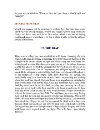 he goes, we go with him. Wherever there is Love, there is also Wealth and Success!” 
SUCCESS PRINCIPLES 
Wealth and success will be meaningless without love. We need love in our life if we want to live with joy. Wealth and success without love within our family and loved ones will be of little value. What is the use of having wealth and success when there is no one to share it with, especially with our spouse and children. 
25. THE TRAP 
There was a village that was attacked by wild boars. Everyday the wild boars would enter the village to rampage the whole village of their food. The villagers tried various means to fight and chase away the wild boars, but without much success. One day a wise man approached the village headman to offer his advice. He told the villagers that they will have to follow all his advice and directions. Out of desperation, the villagers agreed. The wise man told the villagers to gather all the food from every household and put it in the middle of a big empty field. They followed his advice, and immediately they saw hundreds of wild boars approaching the vicinity where the food was placed. The wild boars were apprehensive initially, but after a while they went for the food. Once the wild boars had a taste of the food they came back for the free food everyday. And everyday the villagers would put more food in the field and the wild boars would come to have their free meals. After a while, the wise man asked the villagers to erect four poles at the four-corners of the field. The wild boars were too busy having their food that they did not take notice of what was happening. After a few weeks, the wild boars developed the habit of having free food. The wise man then asked the villagers to put fencing around the field, with a large gate through which the wild boars can enter to have their food. Finally once the fencing and the gate were completed the villagers closed the gate and all the wild boars were trapped inside the field. The wild boars were finally defeated! 
 