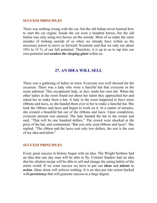 SUCCESS PRINCIPLES 
There was nothing wrong with the car, but the old Indian never learned how to start the car engine. Inside the car were a hundred horses, but the old Indian was only using two horses on the outside. Most of us make the same mistake of looking outside of us when we already have within us the necessary power to move us forward. Scientists said that we only use about 10% to 15 % of our full potential. Therefore, it is up to us to tap into our own potential and awaken the sleeping giant within us. 
27. AN IDEA WILL SELL 
There was a gathering of ladies in town. Everyone was well dressed for the occasion. There was a lady who wore a fanciful hat that everyone in the room admired. This exceptional lady, in fact, made her own hat. When the other ladies in the room found out about her talent they approached her and asked her to make them a hat. A lady in the room happened to have some ribbons and laces, so she handed them over to her to make a fanciful hat. She took the ribbons and laces and began to work on it. In a matter of minutes, she created a beautiful hat out of the ribbons and laces. Upon completion, everyone present was amazed. The lady handed the hat to the owner and said, “That will be one hundred dollars.” The crowd were shocked at the price of the hat, and commented, “But you only used ribbons and laces”. She replied, “The ribbon and the laces cost only two dollars, the rest is the cost of my idea and talent.” 
SUCCESS PRINCIPLES 
Every great success in history began with an idea. The Wright brothers had an idea that one day man will be able to fly. Colonel Sanders had an idea that his chicken recipe will be able to sell and change the eating habits of the entire world. If we want success we have to put our ideas and talents to action. Ideas alone will achieve nothing. It is an idea put into action backed with persistency that will generate success to a large degree. 
 