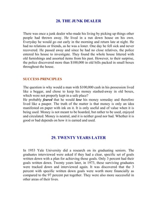 28. THE JUNK DEALER 
There was once a junk dealer who made his living by picking up things other people had thrown away. He lived in a run down house on his own. Everyday he would go out early in the morning and return late at night. He had no relations or friends, as he was a loner. One day he fell sick and never recovered. He passed away and since he had no close relatives, the police entered his house to investigate. They found the whole house littered with old furnishings and assorted items from his past. However, to their surprise, the police discovered more than $100,000 in old bills packed in small boxes throughout the house. 
SUCCESS PRINCIPLES 
The question is why would a man with $100,000 cash in his possession lived like a beggar, and chose to keep his money stashed-away in old boxes, which were not properly kept in a safe place? 
He probably feared that he would lose his money someday and therefore lived like a pauper. The truth of the matter is that money is only an idea manifested on paper with ink on it. It is only useful and of value when it is being used. Money is not meant to be hoarded, but rather to be used, enjoyed and circulated. Money is neutral, and it is neither good nor bad. Whether it is good or bad depends on how it is earned and used. 
29. TWENTY YEARS LATER 
In 1953 Yale University did a research on its graduating seniors. The graduates interviewed were asked if they had a clear, specific set of goals written down with a plan for achieving those goals. Only 3 percent had their goals written down. Twenty years later, in 1973, these surviving graduates were tracked down and interviewed again. It was discovered that the 3 percent with specific written down goals were worth more financially as compared to the 97 percent put together. They were also more successful in other areas of their lives.  