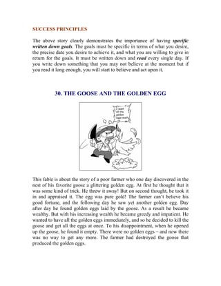 SUCCESS PRINCIPLES 
The above story clearly demonstrates the importance of having specific written down goals. The goals must be specific in terms of what you desire, the precise date you desire to achieve it, and what you are willing to give in return for the goals. It must be written down and read every single day. If you write down something that you may not believe at the moment but if you read it long enough, you will start to believe and act upon it. 
30. THE GOOSE AND THE GOLDEN EGG 
This fable is about the story of a poor farmer who one day discovered in the nest of his favorite goose a glittering golden egg. At first he thought that it was some kind of trick. He threw it away! But on second thought, he took it in and appraised it. The egg was pure gold! The farmer can’t believe his good fortune, and the following day he saw yet another golden egg. Day after day he found golden eggs laid by the goose. As a result he became wealthy. But with his increasing wealth he became greedy and impatient. He wanted to have all the golden eggs immediately, and so he decided to kill the goose and get all the eggs at once. To his disappointment, when he opened up the goose, he found it empty. There were no golden eggs – and now there was no way to get any more. The farmer had destroyed the goose that produced the golden eggs. 
 