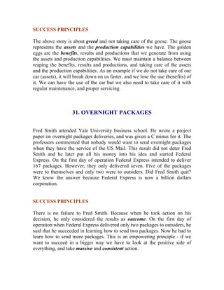 SUCCESS PRINCIPLES 
The above story is about greed and not taking care of the goose. The goose represents the assets and the production capabilities we have. The golden eggs are the benefits, results and productions that we generate from using the assets and production capabilities. We must maintain a balance between reaping the benefits, results and productions, and taking care of the assets and the production capabilities. As an example if we do not take care of our car (assets), it will break down on us faster, and we lose the use (benefits) of it. We can have the use of the car but we also need to take care of it with regular maintenance, and proper servicing. 
31. OVERNIGHT PACKAGES 
Fred Smith attended Yale University business school. He wrote a project paper on overnight packages deliveries, and was given a C minus for it. The professors commented that nobody would want to send overnight packages when they have the service of the US Mail. This result did not deter Fred Smith and he later put all his money into his idea and started Federal Express. On the first day of operation Federal Express intended to deliver 167 packages. However, they only delivered seven. Five of the packages were to themselves and only two were to outsiders. Did Fred Smith quit? We know the answer because Federal Express is now a billion dollars corporation. 
SUCCESS PRINCIPLES 
There is no failure to Fred Smith. Because when he took action on his decision, he only considered the results as outcome. On the first day of operation when Federal Express delivered only two packages to outsiders, he said that he succeeded in learning how to send two packages. Now he had to learn how to send more packages. This is an empowering principle - if we want to succeed in a bigger way we have to look at the positive side of everything, and take massive and consistent action. 
 