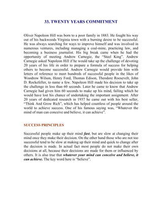 33. TWENTY YEARS COMMITMENT 
Oliver Napoleon Hill was born to a poor family in 1883. He fought his way out of his backwoods Virginia town with a burning desire to be successful. He was always searching for ways to improve himself and was involved in numerous ventures, including managing a coal-mine, practicing law, and becoming a business journalist. His big break came when he had the opportunity of meeting Andrew Carnegie, the “Steel King”. Andrew Carnegie asked Napoleon Hill if he would take up the challenge of devoting 20 years of his life in order to prepare a formula of success for helping others to become successful. Andrew Carnegie would provide him with letters of reference to meet hundreds of successful people in the likes of Woodrow Wilson, Henry Ford, Thomas Edison, Theodore Roosevelt, John D. Rockefeller, to name a few. Napoleon Hill made his decision to take up the challenge in less than 60 seconds. Later he came to know that Andrew Carnegie had given him 60 seconds to make up his mind, failing which he would have lost his chance of undertaking the important assignment. After 20 years of dedicated research in 1937 he came out with his best seller, “Think And Grow Rich”, which has helped countless of people around the world to achieve success. One of his famous saying was, “Whatever the mind of man can conceive and believe, it can achieve”. 
SUCCESS PRINCIPLES 
Successful people make up their mind fast, but are slow at changing their mind once they make their decision. On the other hand those who are not too successful tend to be slow at making up their mind and quick to change after the decision is made. In actual fact most people do not make their own decisions at all, because their decisions are made for them or influenced by others. It is also true that whatever your mind can conceive and believe, it can achieve. The key word here is “believe”. 
 