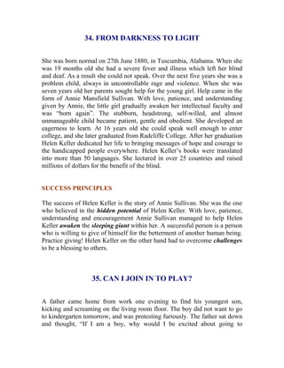 34. FROM DARKNESS TO LIGHT 
She was born normal on 27th June 1880, in Tuscumbia, Alabama. When she was 19 months old she had a severe fever and illness which left her blind and deaf. As a result she could not speak. Over the next five years she was a problem child, always in uncontrollable rage and violence. When she was seven years old her parents sought help for the young girl. Help came in the form of Annie Mansfield Sullivan. With love, patience, and understanding given by Annie, the little girl gradually awaken her intellectual faculty and was “born again”. The stubborn, headstrong, self-willed, and almost unmanageable child became patient, gentle and obedient. She developed an eagerness to learn. At 16 years old she could speak well enough to enter college, and she later graduated from Radcliffe College. After her graduation Helen Keller dedicated her life to bringing messages of hope and courage to the handicapped people everywhere. Helen Keller’s books were translated into more than 50 languages. She lectured in over 25 countries and raised millions of dollars for the benefit of the blind. 
SUCCESS PRINCIPLES 
The success of Helen Keller is the story of Annie Sullivan. She was the one who believed in the hidden potential of Helen Keller. With love, patience, understanding and encouragement Annie Sullivan managed to help Helen Keller awaken the sleeping giant within her. A successful person is a person who is willing to give of himself for the betterment of another human being. Practice giving! Helen Keller on the other hand had to overcome challenges to be a blessing to others. 
35. CAN I JOIN IN TO PLAY? 
A father came home from work one evening to find his youngest son, kicking and screaming on the living room floor. The boy did not want to go to kindergarten tomorrow, and was protesting furiously. The father sat down and thought, “If I am a boy, why would I be excited about going to  