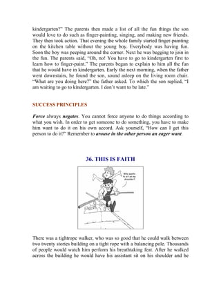 kindergarten?” The parents then made a list of all the fun things the son would love to do such as finger-painting, singing, and making new friends. They then took action. That evening the whole family started finger-painting on the kitchen table without the young boy. Everybody was having fun. Soon the boy was peeping around the corner. Next he was begging to join in the fun. The parents said, “Oh, no! You have to go to kindergarten first to learn how to finger-paint.” The parents began to explain to him all the fun that he would have in kindergarten. Early the next morning, when the father went downstairs, he found the son, sound asleep on the living room chair. “What are you doing here?” the father asked. To which the son replied, “I am waiting to go to kindergarten. I don’t want to be late.” 
SUCCESS PRINCIPLES 
Force always negates. You cannot force anyone to do things according to what you wish. In order to get someone to do something, you have to make him want to do it on his own accord. Ask yourself, “How can I get this person to do it?” Remember to arouse in the other person an eager want. 
36. THIS IS FAITH 
There was a tightrope walker, who was so good that he could walk between two twenty stories building on a tight rope with a balancing pole. Thousands of people would watch him perform his breathtaking feat. After he walked across the building he would have his assistant sit on his shoulder and he  