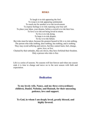 RISKS 
To laugh is to risk appearing the fool. 
To weep is to risk appearing sentimental. 
To reach out for another is to risk involvement. 
To expose feelings is to risk exposing your true self. 
To place your ideas, your dreams, before a crowd is to risk their loss. 
To love is to risk not being loved in return. 
To live is to risk dying. 
To hope is to risk despair. 
To try is to risk failure. 
But risks must be taken, because the greatest hazard in life is to risk nothing. 
The person who risks nothing, does nothing, has nothing, and is nothing. 
They may avoid suffering and sorrow, but they cannot learn, feel, change, grow, love, or live. 
Chained by their attitudes, they are slaves, they have forfeited their freedom. 
Only a person who risks is free. 
Life is a series of seasons. No seasons will last forever and when one season ends it is time to change and move on to the next season with faith and expectation. 
Dedication 
To my lovely wife, Nancy, and my three extra-ordinary children, Daniel, Nicholas, and Hannah, for their unceasing patience, love and support. 
To God, in whom I am deeply loved, greatly blessed, and highly favored. 
 