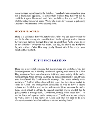 would proceed to walk across the building. Everybody was amazed and gave him a thunderous applause. He asked them whether they believed that he could do it again. The crowd said, “Yes, we believe that you can!” After a while he asked the crowd again, “Now, who wants to volunteer to get on my shoulder?” With that the crowd became silent. 
SUCCESS PRINCIPLES 
There is a difference between Believe and Faith. We can believe what we see. In the above story, the crowd believed in the tightrope walker because they saw him perform the feat. But when he asked them “Who wants to get on my shoulder?” everyone was silent. You see, the crowd had Belief but they did not have Faith. This story clearly illustrates the difference between belief and having faith. 
37. THE SHOE SALESMAN 
There was a successful company that manufactured and sold shoes. One day the management had a meeting to consider opening their market in Africa. They sent one of their top salesmen to Africa to make a study of the market potential there. Upon arriving in Africa he noticed that most of the Africans were bare-footed. He faxed home the message, “Bad news, nobody wears shoes here!” And he followed up with the report that there is no market for shoes in Africa. The management considered it wise to have a second opinion, and decided to send another salesman to Africa to assess the market there. Upon arrival in Africa, the second salesman was so excited that he quickly faxed a message back, “Good news, nobody wears shoes here!” He hurried home and reported to the management, “Gentlemen, we are going to be “rich”, there is a big market in Africa, and what we need to do is to educate them on the benefits and importance of wearing shoes.” 
 