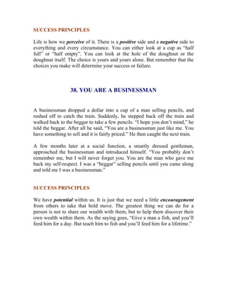 SUCCESS PRINCIPLES 
Life is how we perceive of it. There is a positive side and a negative side to everything and every circumstance. You can either look at a cup as “half full” or “half empty”. You can look at the hole of the doughnut or the doughnut itself. The choice is yours and yours alone. But remember that the choices you make will determine your success or failure. 
38. YOU ARE A BUSINESSMAN 
A businessman dropped a dollar into a cup of a man selling pencils, and rushed off to catch the train. Suddenly, he stepped back off the train and walked back to the beggar to take a few pencils. “I hope you don’t mind,” he told the beggar. After all he said, “You are a businessman just like me. You have something to sell and it is fairly priced.” He then caught the next train. 
A few months later at a social function, a smartly dressed gentleman, approached the businessman and introduced himself. “You probably don’t remember me, but I will never forget you. You are the man who gave me back my self-respect. I was a “beggar” selling pencils until you came along and told me I was a businessman.” 
SUCCESS PRINCIPLES 
We have potential within us. It is just that we need a little encouragement from others to take that bold move. The greatest thing we can do for a person is not to share our wealth with them, but to help them discover their own wealth within them. As the saying goes, “Give a man a fish, and you’ll feed him for a day. But teach him to fish and you’ll feed him for a lifetime.” 
 