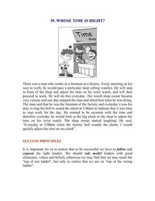 39. WHOSE TIME IS RIGHT? 
There was a man who works as a foreman at a factory. Every morning on his way to work, he would pass a particular shop selling watches. He will stop in front of the shop and adjust the time on his wrist watch, and will then proceed to work. He will do this everyday. The watch shop owner became very curious and one day stopped the man and asked him what he was doing. The man said that he was the foreman of the factory and everyday it was his duty to ring the bell to sound the alarm at 5.00pm to indicate that it was time to stop work for the day. He wanted to be accurate with the time and therefore everyday he would look at the big clock in the shop to adjust the time on his wrist watch. The shop owner started laughing! He said, “Everyday at 5.00pm when the factory bell sounds the alarm, I would quickly adjust the time on my clock”. 
SUCCESS PRINCIPLES 
It is important for us to realize that to be successful we have to follow and copycat the right leaders. We should role model leaders with good characters, values and beliefs, otherwise we may find that we may reach the “top of our ladder”, but only to realize that we are on “top of the wrong ladder”. 
 