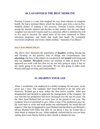 40. LAUGHTER IS THE BEST MEDICINE 
Norman Cousins is a man who laughed his way from sickness to complete health. He had a terminal illness which the doctors gave him a one-in-five- hundred chance of making a full recovery. Norman Cousins refused to accept the doctors opinion and decides to take matters into his own hand. Laughter was one tool Cousins used in a conscious effort to mobilize his will to live and to succeed. He spend most of his time immersed in films, television programs, and books that made him laugh. He eventually recovered completely and wrote a book entitled, “Anatomy of an Illness”. 
SUCCESS PRINCIPLES 
The above story illustrates the importance of laughter, smiling, having fun and focusing on the positive side of things and circumstances. Our physiology can have a big impact on our physical and mental well being and also our emotion. Movement creates our emotion or state of mind. If we approach our work with fun, then we are not only going to enjoy it but we are surely going to be more successful. We are also going to make more friends and keep our body and mind healthy! 
41. SHARPEN YOUR AXE 
Allan, a woodcutter, was employed in a timber company for ten years, yet he never got a raise. The company later hired Richard to do the same job. However, Richard got a raise within the first twelve months. Allan was disappointed and decided to approach the management of the company. He was told that his production had never increased over the last ten years. On the other hand Richard had cut more trees in the period of one year. The company however promised to give Allan a raise if his production goes up. He went back to work and tried harder but unfortunately his result did not improve. One day he happened to meet Richard and decided to get Richard’s advice. Richard told Allan that after he cut down a tree, he would take a short break to sharpen his axe. Allan suddenly realized that he was too busy cutting down trees that he failed to take a break to sharpen his axe.  