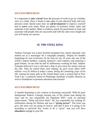 SUCCESS PRINCIPLES 
It is important to take a break from the pressure of work to go on a holiday once in a while. Have a break to take care of your physical body and your precious mind. Spend some time on self-development to improve yourself and to renew your mind. There are plenty of seminars, books, tapes and materials in the market. Make it a habit to search for good books to read, and associate with people who are successful and with the same wave length and you will surely see success. 
42. THE STEEL KING 
Andrew Carnegie was a poor Scottish immigrant boy, barely educated, who started out as a messenger for a telegraph company. Despite his humble beginnings he rose to become, by the time he was 35 years old, one of the world’s empire builders, creating America’s steel industry and amassing a great fortune. At one time he had 43 millionaires working for him. Andrew Carnegie believed it was a rich man’s duty to give away his money and not die rich. After he retired from steel making, he gave away about $350 million- over $2 billion in today’s terms, during the remaining years of his life. Among his many gifts to the United States were a concert hall in New York City, a technical school in Pittsburgh, hundreds of public libraries as well as foundations to promote education and research. 
SUCCESS PRINCIPLES 
A humble beginning is not a barrier to becoming successful. With his poor background Andrew Carnegie became one of the richest man during his time, and he was responsible for Napoleon Hill’s work on personal achievement, “Think and Grow Rich”. He was responsible for creating 43 millionaires during his lifetime and was a “giving person”. The more you give, the more you are going to receive, and that is how it is going to be according to universal law. Learn to be a “giver” and you will have abundance and joy in your life. 
 