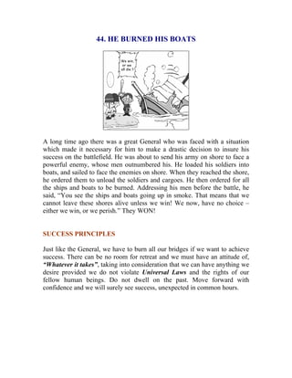 44. HE BURNED HIS BOATS 
A long time ago there was a great General who was faced with a situation which made it necessary for him to make a drastic decision to insure his success on the battlefield. He was about to send his army on shore to face a powerful enemy, whose men outnumbered his. He loaded his soldiers into boats, and sailed to face the enemies on shore. When they reached the shore, he ordered them to unload the soldiers and cargoes. He then ordered for all the ships and boats to be burned. Addressing his men before the battle, he said, “You see the ships and boats going up in smoke. That means that we cannot leave these shores alive unless we win! We now, have no choice – either we win, or we perish.” They WON! 
SUCCESS PRINCIPLES 
Just like the General, we have to burn all our bridges if we want to achieve success. There can be no room for retreat and we must have an attitude of, “Whatever it takes”, taking into consideration that we can have anything we desire provided we do not violate Universal Laws and the rights of our fellow human beings. Do not dwell on the past. Move forward with confidence and we will surely see success, unexpected in common hours. 
 