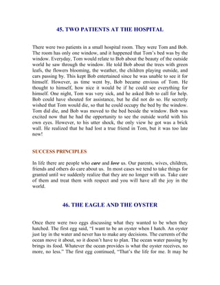 45. TWO PATIENTS AT THE HOSPITAL 
There were two patients in a small hospital room. They were Tom and Bob. The room has only one window, and it happened that Tom’s bed was by the window. Everyday, Tom would relate to Bob about the beauty of the outside world he saw through the window. He told Bob about the trees with green leafs, the flowers blooming, the weather, the children playing outside, and cars passing by. This kept Bob entertained since he was unable to see it for himself. However, as time went by, Bob became envious of Tom. He thought to himself, how nice it would be if he could see everything for himself. One night, Tom was very sick, and he asked Bob to call for help. Bob could have shouted for assistance, but he did not do so. He secretly wished that Tom would die, so that he could occupy the bed by the window. Tom did die, and Bob was moved to the bed beside the window. Bob was excited now that he had the opportunity to see the outside world with his own eyes. However, to his utter shock, the only view he got was a brick wall. He realized that he had lost a true friend in Tom, but it was too late now! 
SUCCESS PRINCIPLES 
In life there are people who care and love us. Our parents, wives, children, friends and others do care about us. In most cases we tend to take things for granted until we suddenly realize that they are no longer with us. Take care of them and treat them with respect and you will have all the joy in the world. 
46. THE EAGLE AND THE OYSTER 
Once there were two eggs discussing what they wanted to be when they hatched. The first egg said, “I want to be an oyster when I hatch. An oyster just lay in the water and never has to make any decisions. The currents of the ocean move it about, so it doesn’t have to plan. The ocean water passing by brings its food. Whatever the ocean provides is what the oyster receives, no more, no less.” The first egg continued, “That’s the life for me. It may be  