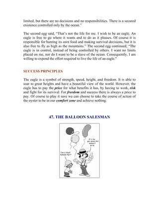 limited, but there are no decisions and no responsibilities. There is a secured existence controlled only by the ocean.” 
The second egg said, “That’s not the life for me. I wish to be an eagle. An eagle is free to go where it wants and to do as it pleases. Of course it is responsible for hunting its own food and making survival decisions, but it is also free to fly as high as the mountains.” The second egg continued, “The eagle is in control, instead of being controlled by others. I want no limits placed on me, nor do I want to be a slave of the ocean. Consequently, I am willing to expend the effort required to live the life of an eagle.” 
SUCCESS PRINCIPLES 
The eagle is a symbol of strength, speed, height, and freedom. It is able to soar to great heights and have a beautiful view of the world. However, the eagle has to pay the price for what benefits it has, by having to work, risk and fight for its survival. For freedom and success there is always a price to pay. Of course to play it save we can choose to take the course of action of the oyster to be in our comfort zone and achieve nothing. 
47. THE BALLOON SALESMAN 
 