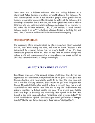 Once there was a balloon salesman who was selling balloons at a playground. When business was slow, he would release a few balloons. As they floated up into the air, a new crowd of people would gather and his business would pick up again. He alternated the colors of the balloons, first releasing a white one, then a blue one, and later a green one. After a while a little boy who was watching what was happening, tugged on his coat sleeve, and asked the balloon salesman, “Sir, if you released a black colored balloon, would it go up?” The balloon salesman looked at the little boy and said, “Son, it’s what’s inside those balloons that make them go up.” 
SUCCESS PRINCIPLES 
Our success in life is not determined by who we are, how highly educated we are, how much money we have, and who we know. Success is not determined by external factors, but by what’s inside of us. We have tremendous potential within us. Most of the time we cannot change the outside world and circumstances, but we can change ourselves so that we can affect the outside world to change accordingly. 
48. LET’S PLAY GOLF AT NIGHT 
Ben Hogan was one of the greatest golfers of all time. One day he was approached by a blind man, who praised him for his great skill of golf! Ben Hogan asked the blind man what he could do for him. The blind man said that it was his life long dream to play a round of golf with the great Ben Hogan. He added that he also wanted to have a bet with Ben. Ben was of course hesitant about the bet since there was no way that the blind man was going to beat him. He did not want to win money from a blind man. But the blind man kept on insisting, and eventually Ben agreed to the bet. Ben looked at the blind man and asked, “What time shall we play today?” To which the blind man replied, “I will meet you at this golf course at 9.00 pm tonight!” By the way during those days there was no “night golfing”. 
 