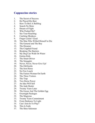 Cappuccino stories 
1. The Secret of Success 
2. He Played His Best 
3. How To Boil A Bullfrog 
4. Search No More 
5. Dream of Flight 
6. Who Pushed Me? 
7. See Your Reaching 
8. Catching Monkeys 
9. Finger Lickin’ Good 
10. The Man Who Willed Himself to Die 
11. The General and The Boy 
12. The Dreamer 
13. The Crippled Friend 
14. Breaking The Barriers 
15. My Dog Can Walk On Water 
16. Genius Kids 
17. The Smart Driver 
18. The Smuggler 
19. Never, Never, Never Give Up! 
20. The Old Kettle 
21. The Iron Horse 
22. No Free Lunch 
23. The Fastest Woman On Earth 
24. The Three Visitors 
25. The Trap 
26. Two Horse Power 
27. An Idea Will Sell 
28. The Junk Dealer 
29. Twenty Years Later 
30. The Goose And The Golden Egg 
31. Overnight Packages 
32. The Magician 
33. Twenty Years Commitment 
34. From Darkness To Light 
35. Can I Join In To Play? 
36. This Is Faith 
37. The Shoe Salesman  