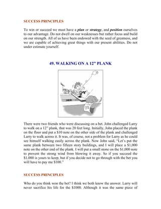 SUCCESS PRINCIPLES 
To win or succeed we must have a plan or strategy, and position ourselves to our advantage. Do not dwell on our weaknesses but rather focus and build on our strength. All of us have been endowed with the seed of greatness, and we are capable of achieving great things with our present abilities. Do not under estimate yourself. 
49. WALKING ON A 12” PLANK 
There were two friends who were discussing on a bet. John challenged Larry to walk on a 12” plank, that was 20 feet long. Initially, John placed the plank on the floor and put a $10 note on the other side of the plank and challenged Larry to walk across it. It was, of course, not a problem for Larry as he could see himself walking easily across the plank. Now John said, “Let’s put the same plank between two fifteen story buildings, and I will place a $1,000 note on the other end of the plank. I will put a small stone on the $1,000 note to prevent the strong wind from blowing it away. So if you succeed the $1,000 is yours to keep, but if you decide not to go through with the bet you will have to pay me $100.” 
SUCCESS PRINCIPLES 
Who do you think won the bet? I think we both know the answer. Larry will never sacrifice his life for the $1000. Although it was the same piece of  