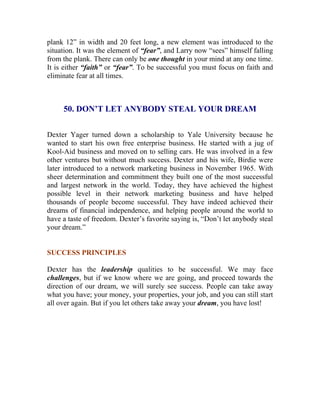 plank 12” in width and 20 feet long, a new element was introduced to the situation. It was the element of “fear”, and Larry now “sees” himself falling from the plank. There can only be one thought in your mind at any one time. It is either “faith” or “fear”. To be successful you must focus on faith and eliminate fear at all times. 
50. DON’T LET ANYBODY STEAL YOUR DREAM 
Dexter Yager turned down a scholarship to Yale University because he wanted to start his own free enterprise business. He started with a jug of Kool-Aid business and moved on to selling cars. He was involved in a few other ventures but without much success. Dexter and his wife, Birdie were later introduced to a network marketing business in November 1965. With sheer determination and commitment they built one of the most successful and largest network in the world. Today, they have achieved the highest possible level in their network marketing business and have helped thousands of people become successful. They have indeed achieved their dreams of financial independence, and helping people around the world to have a taste of freedom. Dexter’s favorite saying is, “Don’t let anybody steal your dream.” 
SUCCESS PRINCIPLES 
Dexter has the leadership qualities to be successful. We may face challenges, but if we know where we are going, and proceed towards the direction of our dream, we will surely see success. People can take away what you have; your money, your properties, your job, and you can still start all over again. But if you let others take away your dream, you have lost! 
 