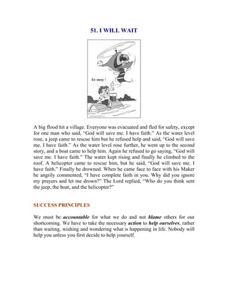 51. I WILL WAIT 
A big flood hit a village. Everyone was evacuated and fled for safety, except for one man who said, “God will save me. I have faith.” As the water level rose, a jeep came to rescue him but he refused help and said, “God will save me. I have faith.” As the water level rose further, he went up to the second story, and a boat came to help him. Again he refused to go saying, “God will save me. I have faith.” The water kept rising and finally he climbed to the roof. A helicopter came to rescue him, but he said, “God will save me. I have faith.” Finally he drowned. When he came face to face with his Maker he angrily commented, “I have complete faith in you. Why did you ignore my prayers and let me drown?” The Lord replied, “Who do you think sent the jeep, the boat, and the helicopter?” 
SUCCESS PRINCIPLES 
We must be accountable for what we do and not blame others for our shortcoming. We have to take the necessary action to help ourselves, rather than waiting, wishing and wondering what is happening in life. Nobody will help you unless you first decide to help yourself. 
 