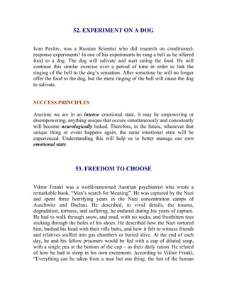 52. EXPERIMENT ON A DOG 
Ivan Pavlov, was a Russian Scientist who did research on conditioned- response experiments! In one of his experiments he rang a bell as he offered food to a dog. The dog will salivate and start eating the food. He will continue this similar exercise over a period of time in order to link the ringing of the bell to the dog’s sensation. After sometime he will no longer offer the food to the dog, but the mere ringing of the bell will cause the dog to salivate. 
SUCCESS PRINCIPLES 
Anytime we are in an intense emotional state, it may be empowering or disempowering, anything unique that occurs simultaneously and consistently will become neurologically linked. Therefore, in the future, whenever that unique thing or event happens again, the same emotional state will be experienced. Understanding this will help us to better manage our own emotional state. 
53. FREEDOM TO CHOOSE 
Viktor Frankl was a world-renowned Austrian psychiatrist who wrote a remarkable book, “Man’s search for Meaning”. He was captured by the Nazi and spent three horrifying years in the Nazi concentration camps of Auschwitz and Dachau. He described, in vivid details, the trauma, degradation, tortures, and suffering, he endured during his years of capture. He had to walk through snow, and mud, with no socks, and frostbitten toes sticking through the holes of his shoes. He described how the Nazi tortured him, bashed his head with their rifle butts, and how it felt to witness friends and relatives stuffed into gas chambers or buried alive. At the end of each day, he and his fellow prisoners would be fed with a cup of diluted soup, with a single pea at the bottom of the cup – as their daily ration. He related of how he had to sleep in his own excrement. According to Viktor Frankl, “Everything can be taken from a man but one thing: the last of the human  