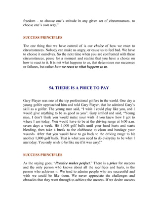 freedom – to choose one’s attitude in any given set of circumstances, to choose one’s own way.” 
SUCCESS PRINCIPLES 
The one thing that we have control of is our choice of how we react to circumstances. Nobody can make us angry, or cause us to feel bad. We have to choose it ourselves. So the next time when you are confronted with these circumstances, pause for a moment and realize that you have a choice on how to react to it. It is not what happens to us, that determines our successes or failures, but rather how we react to what happens to us. 
54. THERE IS A PRICE TO PAY 
Gary Player was one of the top professional golfers in the world. One day a young golfer approached him and told Gary Player, that he admired Gary’s skill as a golfer. The young man said, “I wish I could play like you, and I would give anything to be as good as you”. Gary smiled and said, “Young man, I don’t think you would make your wish if you knew how I got to where I am today. You would have to be at the driving range at 6.00 a.m. seven days a week. Hit 1,000 golf balls until your hand hurts and starts bleeding, then take a break to the clubhouse to clean and bandage your wounds. After that you would have to go back to the driving range to hit another 1,000 golf balls. That is what you need to do everyday to be what I am today. You only wish to be like me if it was easy!” 
SUCCESS PRINCIPLES 
As the saying goes, “Practice makes perfect.” There is a price for success and the only person who knows about all the sacrifices and hurts, is the person who achieves it. We tend to admire people who are successful and wish we could be like them. We never appreciate the challenges and obstacles that they went through to achieve the success. If we desire success  