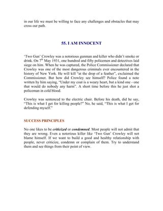 in our life we must be willing to face any challenges and obstacles that may cross our path. 
55. I AM INNOCENT 
‘Two Gun’ Crowley was a notorious gunman and killer who didn’t smoke or drink. On 7th May 1931, one hundred and fifty policemen and detectives laid siege on him. When he was captured, the Police Commissioner declared that Crowley was one of the most dangerous criminals ever encountered in the history of New York. He will kill “at the drop of a feather”, exclaimed the Commissioner. But how did Crowley see himself? Police found a note written by him saying, “Under my coat is a weary heart, but a kind one - one that would do nobody any harm”. A short time before this he just shot a policeman in cold blood. 
Crowley was sentenced to the electric chair. Before his death, did he say, “This is what I get for killing people?” No, he said, “This is what I get for defending myself.” 
SUCCESS PRINCIPLES 
No one likes to be criticized or condemned. Most people will not admit that they are wrong. Even a notorious killer like ‘Two Gun’ Crowley will not blame himself. If we want to build a good and healthy relationship with people, never criticize, condemn or complain of them. Try to understand them and see things from their point of view. 
 