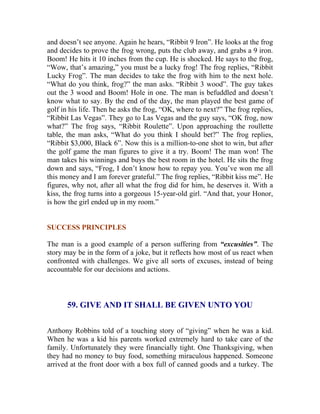 and doesn’t see anyone. Again he hears, “Ribbit 9 Iron”. He looks at the frog and decides to prove the frog wrong, puts the club away, and grabs a 9 iron. Boom! He hits it 10 inches from the cup. He is shocked. He says to the frog, “Wow, that’s amazing,” you must be a lucky frog! The frog replies, “Ribbit Lucky Frog”. The man decides to take the frog with him to the next hole. “What do you think, frog?” the man asks. “Ribbit 3 wood”. The guy takes out the 3 wood and Boom! Hole in one. The man is befuddled and doesn’t know what to say. By the end of the day, the man played the best game of golf in his life. Then he asks the frog, “OK, where to next?” The frog replies, “Ribbit Las Vegas”. They go to Las Vegas and the guy says, “OK frog, now what?” The frog says, “Ribbit Roulette”. Upon approaching the roullette table, the man asks, “What do you think I should bet?” The frog replies, “Ribbit $3,000, Black 6”. Now this is a million-to-one shot to win, but after the golf game the man figures to give it a try. Boom! The man won! The man takes his winnings and buys the best room in the hotel. He sits the frog down and says, “Frog, I don’t know how to repay you. You’ve won me all this money and I am forever grateful.” The frog replies, “Ribbit kiss me”. He figures, why not, after all what the frog did for him, he deserves it. With a kiss, the frog turns into a gorgeous 15-year-old girl. “And that, your Honor, is how the girl ended up in my room.” 
SUCCESS PRINCIPLES 
The man is a good example of a person suffering from “excusities”. The story may be in the form of a joke, but it reflects how most of us react when confronted with challenges. We give all sorts of excuses, instead of being accountable for our decisions and actions. 
59. GIVE AND IT SHALL BE GIVEN UNTO YOU 
Anthony Robbins told of a touching story of “giving” when he was a kid. When he was a kid his parents worked extremely hard to take care of the family. Unfortunately they were financially tight. One Thanksgiving, when they had no money to buy food, something miraculous happened. Someone arrived at the front door with a box full of canned goods and a turkey. The  