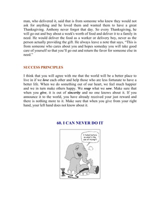 man, who delivered it, said that is from someone who knew they would not ask for anything and he loved them and wanted them to have a great Thanksgiving. Anthony never forgot that day. So every Thanksgiving, he will go out and buy about a week's worth of food and deliver it to a family in need. He would deliver the food as a worker or delivery boy, never as the person actually providing the gift. He always leave a note that says, “This is from someone who cares about you and hopes someday you will take good care of yourself so that you’ll go out and return the favor for someone else in need.” 
SUCCESS PRINCIPLES 
I think that you will agree with me that the world will be a better place to live in if we love each other and help those who are less fortunate to have a better life. When we do something out of our heart, we feel much happier and we in turn make others happy. We reap what we sow. Make sure that when you give, it is out of sincerity and no one knows about it. If you announce it to the world, you have already received your just reward and there is nothing more to it. Make sure that when you give from your right hand, your left hand does not know about it. 
60. I CAN NEVER DO IT 
 