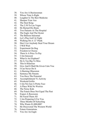 38. You Are A Businessman 
39. Whose Time Is Right 
40. Laughter Is The Best Medicine 
41. Sharpen Your Axe 
42. The Steel King 
43. The 2:30 To Las Vegas 
44. He Burned His Boats 
45. Two Patients At The Hospital 
46. The Eagle And The Oyster 
47. The Balloon Salesman 
48. Let’s Play Golf At Night 
49. Walking On A 12” Plank 
50. Don’t Let Anybody Steal Your Dream 
51. I Will Wait 
52. Experiment On Dog 
53. Freedom to Choose 
54. There Is A Price To Pay 
55. I Am Innocent 
56. What Is An Elephant? 
57. He Is Too Big To Miss 
58. This Is Hilarious 
59. Give And It Shall Be Given Unto You 
60. I Can Never Do It 
61. A Burning Obsession 
62. Sentence My Parents 
63. You Have The Potential 
64. Accomplishment Vs Activity 
65. Weekend Golfer 
66. I Am Not Just A Pretty Face 
67. A Place With No Worries 
68. The Noisy Kids 
69. The Future Does Not Equal The Past 
70. Expect A Recession 
71. He Faced Them All 
72. I Am Preparing It For You 
73. Three Months Of Schooling 
74. Who Wants $1,000,000? 
75. He Discovered The Western World 
76. Future Generations 
77. You Are An Eagle  