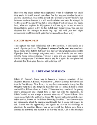 How does the circus trainer train elephants? When the elephant was small they would tie it with a small rope about five feet long and attached the other end to a small stake, fixed to the ground. The elephant would try to move but is unable to do so because it is still small and does not have the strength. It will keep on trying and trying but at some stage it will no longer try. Years later, when the elephant is fully-grown it will not try to escape because it thinks that it’s useless to try. He has failed many times before. You see, the elephant has the strength to move big logs and with just one slight movement it could free itself, yet it has been conditioned not to try. 
SUCCESS PRINCIPLES 
The elephant has been conditioned not to try anymore. It sees failure as a result of past experience. The future is not equal to the past. You may have failed many times before, but today is a new day and everything is possible if you just have the courage to try once more. Learn from the past and move into the future with confidence. The past is gone and you have already paid for the consequences. You do not have to pay for it again. Set new plans and eliminate fear from your thoughts and just move on! 
61. A BURNING OBSESSION 
Edwin C. Barnes’s desire was to become a business associate of the inventor, Thomas A. Edison. When Edwin C. Barnes climbed down from the train in East Orange, New Jersey, he may have resembled a tramp, but his thoughts were those of a king! He made his way to Thomas Edison’s office and told Mr. Edison about his desire. Edison was impressed with the young man’s enthusiasm and offered him to help out with his operations. In Edwin’s mind he was always a business associate of Thomas Edison. Five years passed before he got his big break. Mr. Edison had just invented a new office device, known as the Edison Dictating Machine. The salesmen were not enthusiastic about the machine and thought that it would not be easy to sell. Barnes saw the opportunity, and agreed to take up the challenge to distribute the machine. Barnes was so successful that Edison gave him a contract to distribute and market it all over the nation. Out of this business  