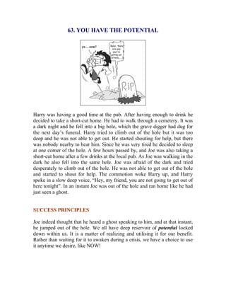 63. YOU HAVE THE POTENTIAL 
Harry was having a good time at the pub. After having enough to drink he decided to take a short-cut home. He had to walk through a cemetery. It was a dark night and he fell into a big hole, which the grave digger had dug for the next day’s funeral. Harry tried to climb out of the hole but it was too deep and he was not able to get out. He started shouting for help, but there was nobody nearby to hear him. Since he was very tired he decided to sleep at one corner of the hole. A few hours passed by, and Joe was also taking a short-cut home after a few drinks at the local pub. As Joe was walking in the dark he also fell into the same hole. Joe was afraid of the dark and tried desperately to climb out of the hole. He was not able to get out of the hole and started to shout for help. The commotion woke Harry up, and Harry spoke in a slow deep voice, “Hey, my friend, you are not going to get out of here tonight”. In an instant Joe was out of the hole and ran home like he had just seen a ghost. 
SUCCESS PRINCIPLES 
Joe indeed thought that he heard a ghost speaking to him, and at that instant, he jumped out of the hole. We all have deep reservoir of potential locked down within us. It is a matter of realizing and utilising it for our benefit. Rather than waiting for it to awaken during a crisis, we have a choice to use it anytime we desire, like NOW! 
 