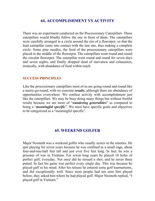 64. ACCOMPLISHMENT VS ACTIVITY 
There was an experiment conducted on the Processionary Caterpillars. These caterpillars would blindly follow the one in front of them. The caterpillars were carefully arranged in a circle around the rim of a flowerpot, so that the lead caterpillar came into contact with the last one, thus making a complete circle. Some pine needles, the food of the processionary caterpillars were placed in the middle of the flowerpot. The caterpillars went round and round the circular flowerpot. The caterpillar went round and round for seven days and seven nights, and finally dropped dead of starvation and exhaustion, ironically, with abundance of food within reach. 
SUCCESS PRINCIPLES 
Like the processionary caterpillars most of us are going round and round like a merry-go-round, with no concrete results, although there are abundance of opportunities everywhere. We confuse activity with accomplishment just like the caterpillars. We may be busy doing many things but without fruitful results because we are more of “wandering generalities” as compared to being a “meaningful specific”. We must have specific goals and objectives to be categorized as a “meaningful specific”. 
65. WEEKEND GOLFER 
Major Nesmeth was a weekend golfer who usually scores in the nineties. He quit playing for seven years because he was confined to a small cage, about four-and-one-half feet tall and just over five feet long. In fact, he was a prisoner of war in Vietnam. For seven long years he played 18 holes of perfect golf, everyday. Not once did he missed a shot, and he never three putted. In fact his game was perfect every single day. This was because he played golf in his mind. After his release he entered some golf tournaments, and did exceptionally well. Since most people had not seen him played before, they asked him where he had played golf. Major Nesmeth replied, “I played golf in Vietnam.”  