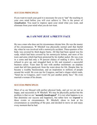 SUCCESS PRINCIPLES 
If you want to reach your goal it is necessary for you to “see” the reaching in your own mind before you will ever achieve it. This is the power of visualisation. You need to impress upon your mind what you want, and eliminate from your mind what you do not want. 
66. I AM NOT JUST A PRETTY FACE 
He was a man who does not let circumstance dictate him. He was the master of his circumstances. W Mitchell was physically normal until that fateful day when he was involved with a motorcycle accident. Three-quarters of his body was covered by third degree burns. All that had been spared was his scalp, which had been covered by his motorcycle helmet, and most of his tosro and arms which had been protected by his leather jacket. He was even in a coma and had only a 50 percent chance of making it alive. Still he refused to give up, and struggled back to life and resumed a successful business career. Years later he met with another misfortune: an airplane crash that left him paralyzed, from the waist down for life. Despite that, he became a wealthy businessman, and an inspiration to millions of people around the world. He even ran for Congress, and had a slogan which reads, “Send me to Congress, and I won’t be just another pretty face.” He even married a woman of his dream. 
SUCCESS PRINCIPLES 
Most of us are blessed with perfect physical body, and yet we are not as happy, and successful as W Mitchell. We may be physically perfect but the problem is that we are “mentally handicapped”. It is not what happens to us that determine our success and happiness, but rather how we respond to those events or circumstances. W. Mitchell, chose to look at his circumstances as something of the past, and decided to move on and enjoy every moment that he had. 
 