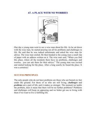 67. A PLACE WITH NO WORRIES 
One day a young man went to see a wise man about his life. As he sat down with the wise man, he started pouring out all his problems and challenges in life. He said that he was indeed unfortunate and asked the wise man for advice. The wise man smiled. He then handed to the young man a small slip of paper with an address written on it. The wise man said, “When you find this place, where all the residents there have no problems, challenges and worries, you can ask them for their advice.” The young man was excited and started looking for the place. After a long search, he found the place. It was a cemetery! 
SUCCESS PRINCIPLES 
The only people who do not have problems are those who are buried six feet under the ground. For those of us who are still living, challenges and problems are a part of life, and it makes us stronger. The moment we tackle the problem, does it mean that there will be no further problems? Problems and challenges will keep on appearing and we better get use to living with them if we want to live a fulfilling life. 
 