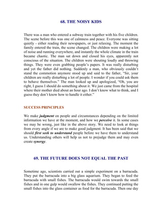 68. THE NOISY KIDS 
There was a man who entered a subway train together with his five children. The scene before this was one of calmness and peace. Everyone was sitting quietly - either reading their newspapers, or just relaxing. The moment the family entered the train, the scene changed. The children were making a lot of noise and running everywhere, and instantly the whole climate in the train became chaotic. The man sat down and closed his eyes, apparently not conscious of the situation. The children were shouting loudly and throwing things. They were even grabbing people’s papers. It was really disturbing and yet the father did nothing. Suddenly a man, who obviously couldn’t stand the commotion anymore stood up and said to the father, “Sir, your children are really disturbing a lot of people. I wonder if you could ask them to behave themselves.” The man looked up and apologized, “Oh, you are right, I guess I should do something about it. We just came from the hospital where their mother died about an hour ago. I don’t know what to think, and I guess they don’t know how to handle it either.” 
SUCCESS PRINCIPLES 
We make judgment on people and circumstances depending on the limited information we have at the moment, and how we perceive it. In some cases we may be wrong, just like in the above story. We need to look at things from every angle if we are to make good judgment. It has been said that we should first seek to understand people before we have them to understand us. Understanding others will help us not to prejudge them and may even create synergy. 
69. THE FUTURE DOES NOT EQUAL THE PAST 
Sometime ago, scientists carried out a simple experiment on a barracuda. They put the barracuda into a big glass aquarium. They began to feed the barracuda with small fishes. The barracuda would swim towards the small fishes and in one gulp would swallow the fishes. They continued putting the small fishes into the glass container as food for the barracuda. Then one day  