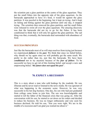 the scientists put a glass partition at the centre of the glass aquarium. They put the small fishes into the opposite side of the glass aquarium. As the barracuda approached to have it’s food, it would hit against the glass partition. It was puzzled in the beginning, but it kept on trying. And it kept on failing and hitting against the glass partition until one day, it stopped trying. The scientists then removed the glass partition, and the small fishes were released to swim all over the glass aquarium. The amazing discovery was that the barracuda did not try to go for the fishes. It has been conditioned to think that it will only hit against the glass partition. The sad thing was that, eventually, the barracuda died surrounded with abundance of food. 
SUCCESS PRINCIPLES 
Just like the barracuda most of us will stop ouselves from trying just because we experienced failures in the past. We think that since we failed before, why should we try again since we will probably get the same result. We prefer to die rather than try, just like the barracuda. We have been conditioned not to try anymore because of the fear of failure. To be successful we have to get rid of this limiting belief, and accept a new and empowering belief, “the future does not equal the past”. 
70. EXPECT A RECESSION 
This is a story about a man who sold hotdogs by the roadside. He was illiterate and he never read or listened to the news media. He was ignorant of what was happening in the economic scene. However, he was very successful in his hot dog business. One day, his son who had just graduated from college came home to join him. The son was knowledgeable and started to tell the father of the financial crisis that was going on. After the conversation with his son, he started to cut down on his orders and decided to reduce his business. He was no longer enthusiastic and very soon his business declined. He told his son, “Son you were right. We are in the middle of a recession and I am glad you warned me about it.” 
 