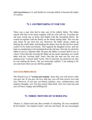added persistency to it, and finally he overcame defeat to become the leader of a nation. 
72. I AM PREPARING IT FOR YOU 
There was a man who had to take care of his elderly father. The father stayed with him in his house together with his wife and son. Everyday the old man would stay at home and helped with the household chores. He would eat together with the family on the family dining table. This was the only honor he got from his son. However, the father always ended up dirtying the whole table, and breaking the plates since he did not have much control of his hand movements. This angered the daughter-in-law, and she kept on complaining to her husband about the old man. One day he asked the father to eat on a separate table. He gave the father a coconut shell to use as a bowl. From that day onwards the father ate his meals separately on a small table with the “coconut shell” bowl. One day the man saw his own son making some “coconut shell” bowls. Out of curiosity, he asked his son why he was making the bowls. The son innocently replied, “I am making it for you and mum when you are old like grandpa”. 
SUCCESS PRINCIPLES 
The Natural Law of “sowing and reaping” states that, you will receive what you give out. If you give out love and care, you will also receive love and care. However, if you give out hatred, jealousy, envy, unforgiveness, and negative thoughts, you will also receive them back. Give love and care and you will have a happy and fulfilling life. 
73. THREE MONTHS OF SCHOOLING 
Thomas A. Edison had only three months of schooling. He was considered by his teacher, “too stupid to learn”, and was sent home. He was encouraged  